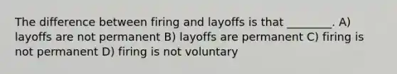 The difference between firing and layoffs is that ________. A) layoffs are not permanent B) layoffs are permanent C) firing is not permanent D) firing is not voluntary