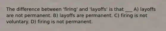 The difference between 'firing' and 'layoffs' is that ___ A) layoffs are not permanent. B) layoffs are permanent. C) firing is not voluntary. D) firing is not permanent.