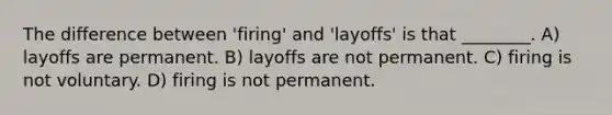 The difference between 'firing' and 'layoffs' is that ________. A) layoffs are permanent. B) layoffs are not permanent. C) firing is not voluntary. D) firing is not permanent.