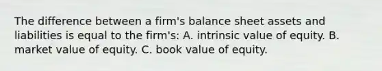 The difference between a firm's balance sheet assets and liabilities is equal to the firm's: A. intrinsic value of equity. B. market value of equity. C. book value of equity.