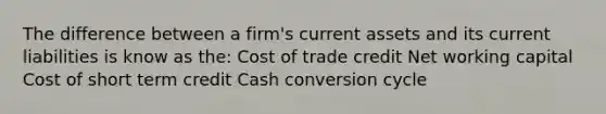 The difference between a firm's current assets and its current liabilities is know as the: Cost of trade credit Net working capital Cost of short term credit Cash conversion cycle