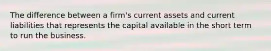 The difference between a firm's current assets and current liabilities that represents the capital available in the short term to run the business.