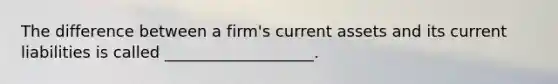 The difference between a firm's current assets and its current liabilities is called ___________________.