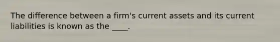 The difference between a firm's current assets and its current liabilities is known as the ____.