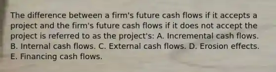 The difference between a firm's future cash flows if it accepts a project and the firm's future cash flows if it does not accept the project is referred to as the project's: A. Incremental cash flows. B. Internal cash flows. C. External cash flows. D. Erosion effects. E. Financing cash flows.