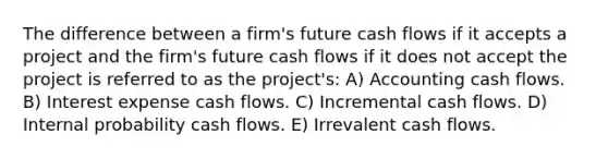 The difference between a firm's future cash flows if it accepts a project and the firm's future cash flows if it does not accept the project is referred to as the project's: A) Accounting cash flows. B) Interest expense cash flows. C) Incremental cash flows. D) Internal probability cash flows. E) Irrevalent cash flows.