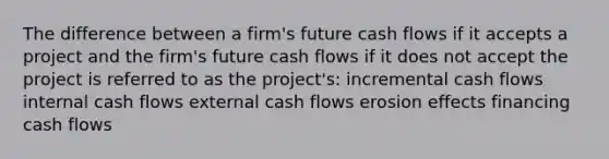 The difference between a firm's future cash flows if it accepts a project and the firm's future cash flows if it does not accept the project is referred to as the project's: incremental cash flows internal cash flows external cash flows erosion effects financing cash flows