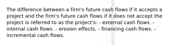 The difference between a firm's future cash flows if it accepts a project and the firm's future cash flows if it does not accept the project is referred to as the project's: - external cash flows. - internal cash flows. - erosion effects. - financing cash flows. - incremental cash flows.