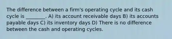 The difference between a firm's operating cycle and its cash cycle is ________. A) its account receivable days B) its accounts payable days C) its inventory days D) There is no difference between the cash and operating cycles.