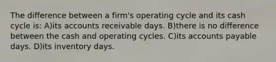 The difference between a firm's operating cycle and its cash cycle is: A)its accounts receivable days. B)there is no difference between the cash and operating cycles. C)its accounts payable days. D)its inventory days.