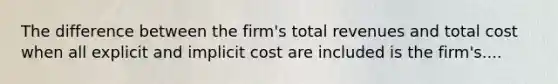 The difference between the firm's total revenues and total cost when all explicit and implicit cost are included is the firm's....