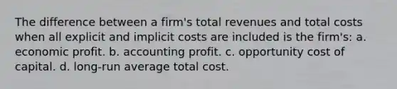 The difference between a firm's total revenues and total costs when all explicit and implicit costs are included is the firm's: a. economic profit. b. accounting profit. c. opportunity cost of capital. d. long-run average total cost.