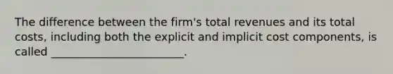 The difference between the firm's total revenues and its total costs, including both the explicit and implicit cost components, is called ________________________.