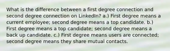 What is the difference between a first degree connection and second degree connection on LinkedIn? a.) First degree means a current employee; second degree means a top candidate. b.) First degree means a top candidate; second degree means a back up candidate. c.) First degree means users are connected; second degree means they share mutual contacts.