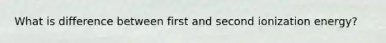 What is difference between first and second ionization energy?
