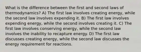 What is the difference between the first and second laws of thermodynamics? A) The first law involves creating energy, while the second law involves expending it. B) The first law involves expending energy, while the second involves creating it. C) The first law involves conserving energy, while the second law involves the inability to recapture energy. D) The first law discusses creating energy, while the second law discusses the energy requirement for reactions.