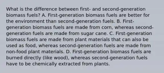 What is the difference between first- and second-generation biomass fuels? A. First-generation biomass fuels are better for the environment than second-generation fuels. B. First-generation biomass fuels are made from corn, whereas second-generation fuels are made from sugar cane. C. First-generation biomass fuels are made from plant materials that can also be used as food, whereas second-generation fuels are made from non-food plant materials. D. First-generation biomass fuels are burned directly (like wood), whereas second-generation fuels have to be chemically extracted from plants.