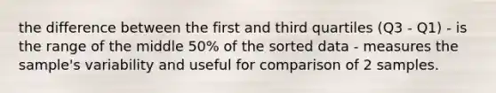 the difference between the first and third quartiles (Q3 - Q1) - is the range of the middle 50% of the sorted data - measures the sample's variability and useful for comparison of 2 samples.