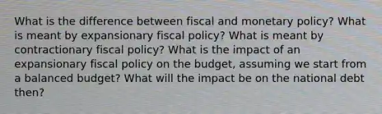 What is the difference between fiscal and <a href='https://www.questionai.com/knowledge/kEE0G7Llsx-monetary-policy' class='anchor-knowledge'>monetary policy</a>? What is meant by expansionary <a href='https://www.questionai.com/knowledge/kPTgdbKdvz-fiscal-policy' class='anchor-knowledge'>fiscal policy</a>? What is meant by contractionary fiscal policy? What is the impact of an expansionary fiscal policy on the budget, assuming we start from a balanced budget? What will the impact be on the national debt then?