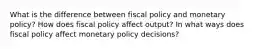 What is the difference between fiscal policy and monetary policy? How does fiscal policy affect output? In what ways does fiscal policy affect monetary policy decisions?