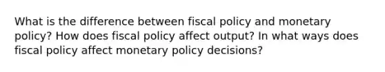 What is the difference between fiscal policy and monetary policy? How does fiscal policy affect output? In what ways does fiscal policy affect monetary policy decisions?