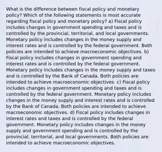 What is the difference between <a href='https://www.questionai.com/knowledge/kPTgdbKdvz-fiscal-policy' class='anchor-knowledge'>fiscal policy</a> and <a href='https://www.questionai.com/knowledge/kEE0G7Llsx-monetary-policy' class='anchor-knowledge'>monetary policy</a>? Which of the following statements is most accurate regarding fiscal policy and monetary policy? a) Fiscal policy includes changes in government spending and taxes and is controlled by the provincial, territorial, and local governments. Monetary policy includes changes in the money supply and interest rates and is controlled by the federal government. Both policies are intended to achieve macroeconomic objectives. b) Fiscal policy includes changes in government spending and interest rates and is controlled by the federal government. Monetary policy includes changes in the money supply and taxes and is controlled by the Bank of Canada. Both policies are intended to achieve macroeconomic objectives. c) Fiscal policy includes changes in government spending and taxes and is controlled by the federal government. Monetary policy includes changes in the money supply and interest rates and is controlled by the Bank of Canada. Both policies are intended to achieve macroeconomic objectives. d) Fiscal policy includes changes in interest rates and taxes and is controlled by the federal government. Monetary policy includes changes in the money supply and government spending and is controlled by the provincial, territorial, and local governments. Both policies are intended to achieve macroeconomic objectives.