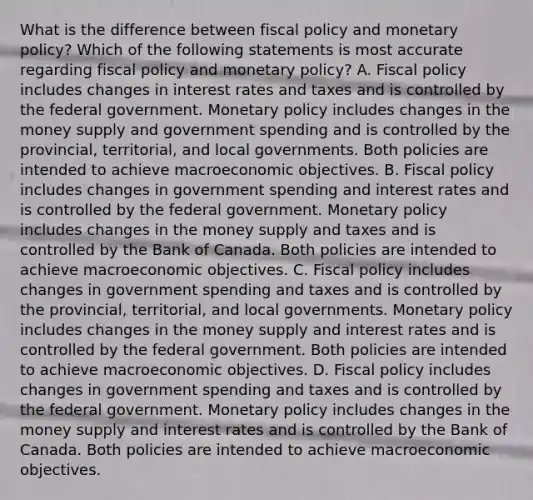 What is the difference between fiscal policy and monetary​ policy? Which of the following statements is most accurate regarding fiscal policy and monetary​ policy? A. Fiscal policy includes changes in interest rates and taxes and is controlled by the federal government. Monetary policy includes changes in the money supply and government spending and is controlled by the​ provincial, territorial, and local governments. Both policies are intended to achieve macroeconomic objectives. B. Fiscal policy includes changes in government spending and interest rates and is controlled by the federal government. Monetary policy includes changes in the money supply and taxes and is controlled by the Bank of Canada. Both policies are intended to achieve macroeconomic objectives. C. Fiscal policy includes changes in government spending and taxes and is controlled by the​ provincial, territorial, and local governments. Monetary policy includes changes in the money supply and interest rates and is controlled by the federal government. Both policies are intended to achieve macroeconomic objectives. D. Fiscal policy includes changes in government spending and taxes and is controlled by the federal government. Monetary policy includes changes in the money supply and interest rates and is controlled by the Bank of Canada. Both policies are intended to achieve macroeconomic objectives.