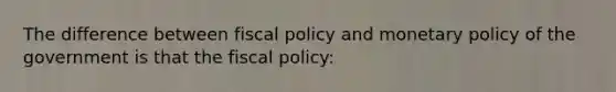 The difference between fiscal policy and monetary policy of the government is that the fiscal policy: