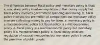 The difference between fiscal policy and monetary policy is that: a. ​monetary policy involves regulation of the money supply but fiscal policy involves government spending and taxing. b. ​fiscal policy involves the promotion of competition but monetary policy involves collecting money to pay for taxes. c. ​monetary policy is a macroeconomic policy but fiscal policy is a microeconomic policy. d. ​fiscal policy is a macroeconomic policy but monetary policy is a microeconomic policy. e. ​fiscal policy involves regulation of natural monopolies but monetary policy involves the provision of public goods.