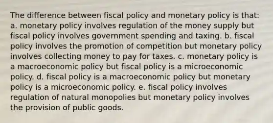 The difference between fiscal policy and monetary policy is that: a. ​monetary policy involves regulation of the money supply but fiscal policy involves government spending and taxing. b. ​fiscal policy involves the promotion of competition but monetary policy involves collecting money to pay for taxes. c. ​monetary policy is a macroeconomic policy but fiscal policy is a microeconomic policy. d. ​fiscal policy is a macroeconomic policy but monetary policy is a microeconomic policy. e. ​fiscal policy involves regulation of natural monopolies but monetary policy involves the provision of public goods.