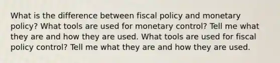 What is the difference between fiscal policy and monetary policy? What tools are used for monetary control? Tell me what they are and how they are used. What tools are used for fiscal policy control? Tell me what they are and how they are used.