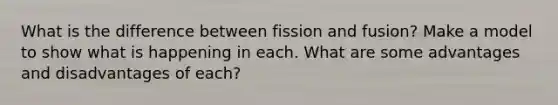 What is the difference between fission and fusion? Make a model to show what is happening in each. What are some advantages and disadvantages of each?