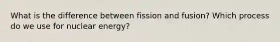 What is the difference between fission and fusion? Which process do we use for nuclear energy?