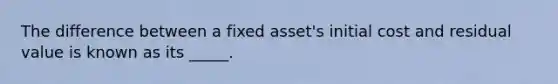 The difference between a fixed asset's initial cost and residual value is known as its _____.