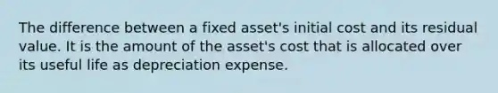 The difference between a fixed asset's initial cost and its residual value. It is the amount of the asset's cost that is allocated over its useful life as depreciation expense.