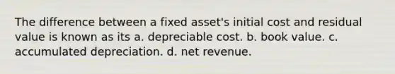 The difference between a fixed asset's initial cost and residual value is known as its a. depreciable cost. b. book value. c. accumulated depreciation. d. net revenue.