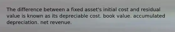 The difference between a fixed asset's initial cost and residual value is known as its depreciable cost. book value. accumulated depreciation. net revenue.