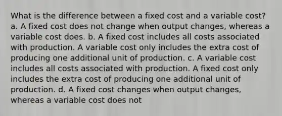 What is the difference between a fixed cost and a variable cost? a. A fixed cost does not change when output changes, whereas a variable cost does. b. A fixed cost includes all costs associated with production. A variable cost only includes the extra cost of producing one additional unit of production. c. A variable cost includes all costs associated with production. A fixed cost only includes the extra cost of producing one additional unit of production. d. A fixed cost changes when output changes, whereas a variable cost does not