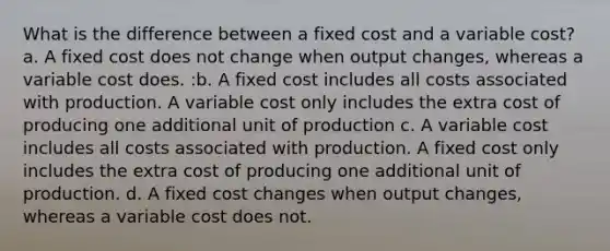 What is the difference between a fixed cost and a variable cost? a. A fixed cost does not change when output changes, whereas a variable cost does. :b. A fixed cost includes all costs associated with production. A variable cost only includes the extra cost of producing one additional unit of production c. A variable cost includes all costs associated with production. A fixed cost only includes the extra cost of producing one additional unit of production. d. A fixed cost changes when output changes, whereas a variable cost does not.