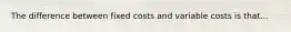 The difference between fixed costs and variable costs is that...