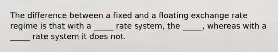 The difference between a fixed and a floating exchange rate regime is that with a _____ rate system, the _____, whereas with a _____ rate system it does not.