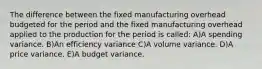 The difference between the fixed manufacturing overhead budgeted for the period and the fixed manufacturing overhead applied to the production for the period is called: A)A spending variance. B)An efficiency variance C)A volume variance. D)A price variance. E)A budget variance.