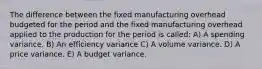 The difference between the fixed manufacturing overhead budgeted for the period and the fixed manufacturing overhead applied to the production for the period is called: A) A spending variance. B) An efficiency variance C) A volume variance. D) A price variance. E) A budget variance.