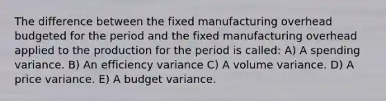 The difference between the fixed manufacturing overhead budgeted for the period and the fixed manufacturing overhead applied to the production for the period is called: A) A spending variance. B) An efficiency variance C) A volume variance. D) A price variance. E) A budget variance.