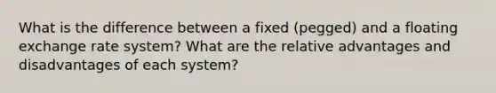 What is the difference between a fixed (pegged) and a floating exchange rate system? What are the relative advantages and disadvantages of each system?