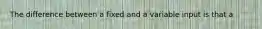 The difference between a fixed and a variable input is that a