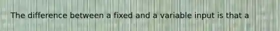 The difference between a fixed and a variable input is that a