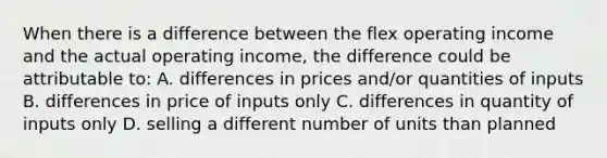 When there is a difference between the flex operating income and the actual operating income, the difference could be attributable to: A. differences in prices and/or quantities of inputs B. differences in price of inputs only C. differences in quantity of inputs only D. selling a different number of units than planned