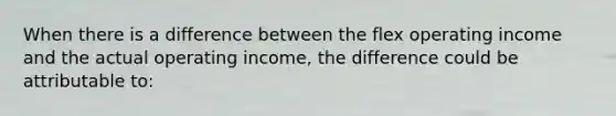 When there is a difference between the flex operating income and the actual operating income, the difference could be attributable to: