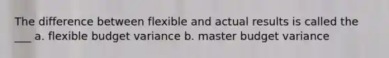 The difference between flexible and actual results is called the ___ a. flexible budget variance b. master budget variance